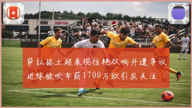 萨拉赫土超表现惊艳双响并遭争议进球被吹年薪1700万欧引发关注